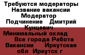 Требуются модераторы › Название вакансии ­ Модератор › Подчинение ­ Дмитрий Кунцевич › Минимальный оклад ­ 1 000 - Все города Работа » Вакансии   . Иркутская обл.,Иркутск г.